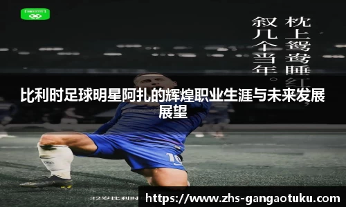 比利时足球明星阿扎的辉煌职业生涯与未来发展展望